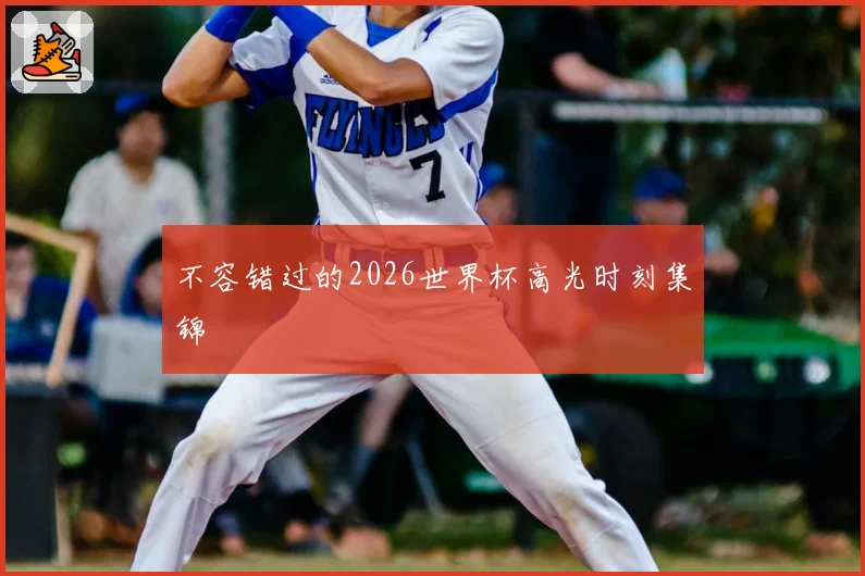 不容错过的2026世界杯高光时刻集锦