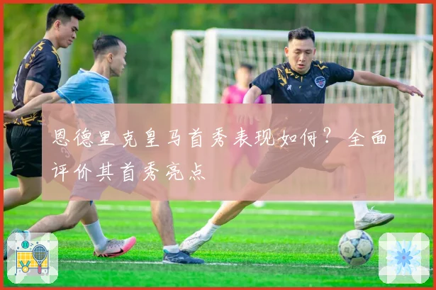 恩德里克皇马首秀表现如何？全面评价其首秀亮点