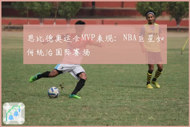 恩比德奥运会MVP表现：NBA巨星如何统治国际赛场