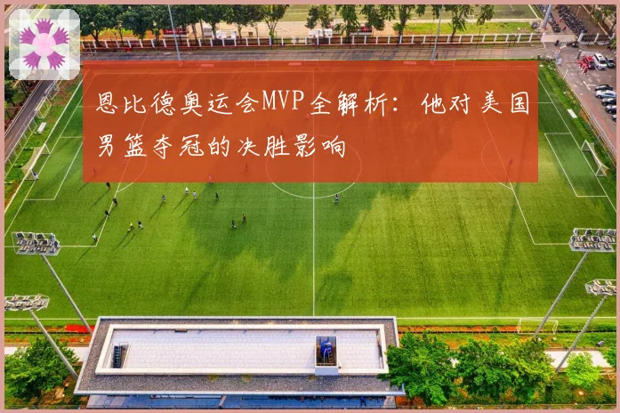 恩比德奥运会MVP全解析：他对美国男篮夺冠的决胜影响