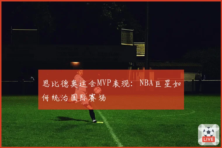 恩比德奥运会MVP表现：NBA巨星如何统治国际赛场