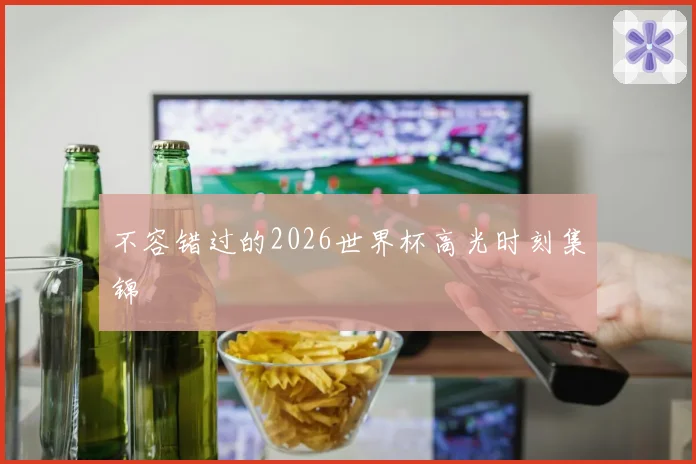 不容错过的2026世界杯高光时刻集锦