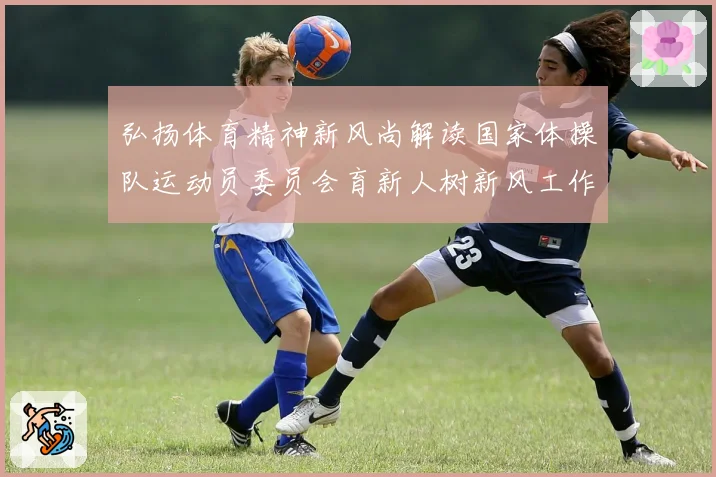 弘扬体育精神新风尚解读国家体操队运动员委员会育新人树新风工作路径