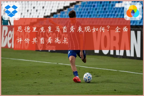 恩德里克皇马首秀表现如何？全面评价其首秀亮点