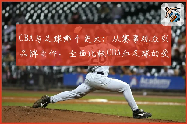 CBA与足球哪个更大：从赛事观众到品牌合作，全面比较CBA和足球的受欢迎程度