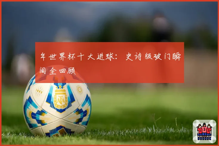 年世界杯十大进球：史诗级破门瞬间全回顾
